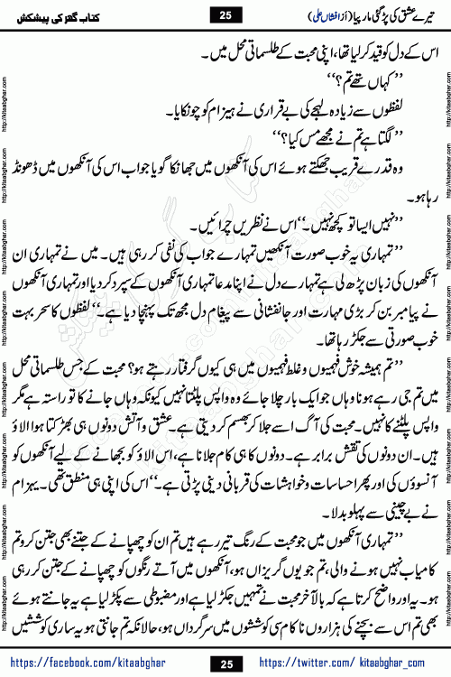 Tere Ishq Ki Par Gae Maar Piya by Popular Writer Afshan Ali is an Urdu novel that explores the complex dynamics of a post-marriage relationship, primarily focusing on the emotional disconnect between two partners with contrasting personalities. Originally serialized in Hina Digest between January and July 2021. The story follows the lives of Haizam and Itba, tracing their journey through attraction, engagement, and eventually marriage. Haizam is depicted as an expressive and intensely devoted husband, sometimes bordering on obsessive in his love for his wife. In contrast, Itba is reserved and does not believe in the verbal or frequent expression of emotions. After several years of marriage and having children, Itba begins to feel stifled. She craves personal space and feels she has lost her individual identity within the marriage. This leads to significant tension, a rift, and a period of separation. The novel also features a secondary, more mystical thread involving characters Zaryab Khan and Momina Ali, whose story begins in the Kelash Valley. This subplot touches on themes of revenge, sacrifice, and the staining of reputation by those held most dear