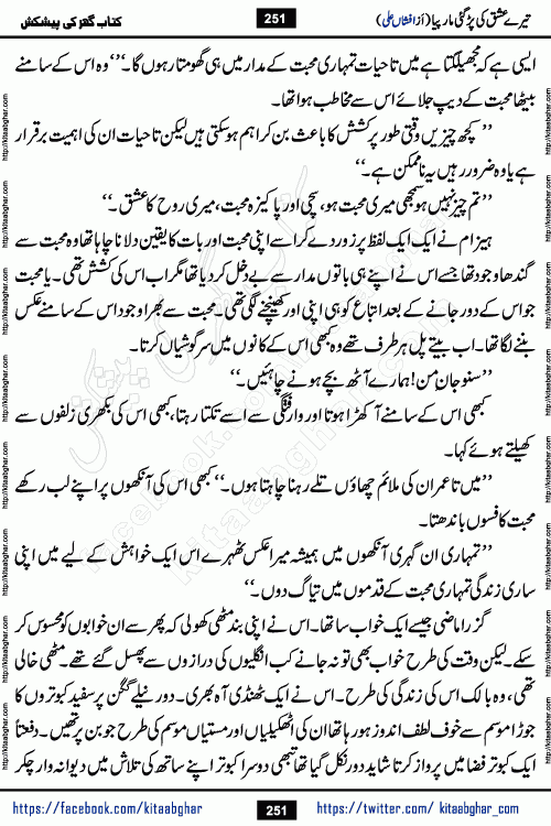 Tere Ishq Ki Par Gae Maar Piya by Popular Writer Afshan Ali is an Urdu novel that explores the complex dynamics of a post-marriage relationship, primarily focusing on the emotional disconnect between two partners with contrasting personalities. Originally serialized in Hina Digest between January and July 2021. The story follows the lives of Haizam and Itba, tracing their journey through attraction, engagement, and eventually marriage. Haizam is depicted as an expressive and intensely devoted husband, sometimes bordering on obsessive in his love for his wife. In contrast, Itba is reserved and does not believe in the verbal or frequent expression of emotions. After several years of marriage and having children, Itba begins to feel stifled. She craves personal space and feels she has lost her individual identity within the marriage. This leads to significant tension, a rift, and a period of separation. The novel also features a secondary, more mystical thread involving characters Zaryab Khan and Momina Ali, whose story begins in the Kelash Valley. This subplot touches on themes of revenge, sacrifice, and the staining of reputation by those held most dear