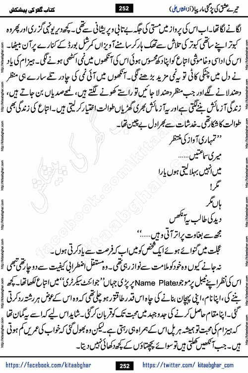 Tere Ishq Ki Par Gae Maar Piya by Popular Writer Afshan Ali is an Urdu novel that explores the complex dynamics of a post-marriage relationship, primarily focusing on the emotional disconnect between two partners with contrasting personalities. Originally serialized in Hina Digest between January and July 2021. The story follows the lives of Haizam and Itba, tracing their journey through attraction, engagement, and eventually marriage. Haizam is depicted as an expressive and intensely devoted husband, sometimes bordering on obsessive in his love for his wife. In contrast, Itba is reserved and does not believe in the verbal or frequent expression of emotions. After several years of marriage and having children, Itba begins to feel stifled. She craves personal space and feels she has lost her individual identity within the marriage. This leads to significant tension, a rift, and a period of separation. The novel also features a secondary, more mystical thread involving characters Zaryab Khan and Momina Ali, whose story begins in the Kelash Valley. This subplot touches on themes of revenge, sacrifice, and the staining of reputation by those held most dear