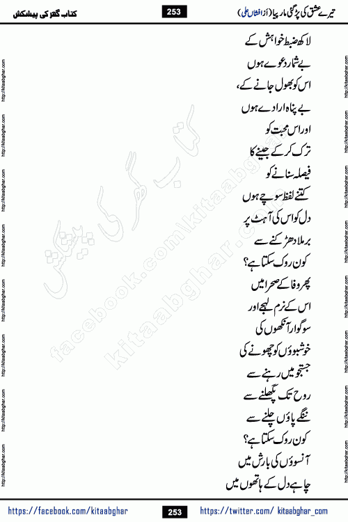 Tere Ishq Ki Par Gae Maar Piya by Popular Writer Afshan Ali is an Urdu novel that explores the complex dynamics of a post-marriage relationship, primarily focusing on the emotional disconnect between two partners with contrasting personalities. Originally serialized in Hina Digest between January and July 2021. The story follows the lives of Haizam and Itba, tracing their journey through attraction, engagement, and eventually marriage. Haizam is depicted as an expressive and intensely devoted husband, sometimes bordering on obsessive in his love for his wife. In contrast, Itba is reserved and does not believe in the verbal or frequent expression of emotions. After several years of marriage and having children, Itba begins to feel stifled. She craves personal space and feels she has lost her individual identity within the marriage. This leads to significant tension, a rift, and a period of separation. The novel also features a secondary, more mystical thread involving characters Zaryab Khan and Momina Ali, whose story begins in the Kelash Valley. This subplot touches on themes of revenge, sacrifice, and the staining of reputation by those held most dear