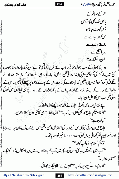Tere Ishq Ki Par Gae Maar Piya by Popular Writer Afshan Ali is an Urdu novel that explores the complex dynamics of a post-marriage relationship, primarily focusing on the emotional disconnect between two partners with contrasting personalities. Originally serialized in Hina Digest between January and July 2021. The story follows the lives of Haizam and Itba, tracing their journey through attraction, engagement, and eventually marriage. Haizam is depicted as an expressive and intensely devoted husband, sometimes bordering on obsessive in his love for his wife. In contrast, Itba is reserved and does not believe in the verbal or frequent expression of emotions. After several years of marriage and having children, Itba begins to feel stifled. She craves personal space and feels she has lost her individual identity within the marriage. This leads to significant tension, a rift, and a period of separation. The novel also features a secondary, more mystical thread involving characters Zaryab Khan and Momina Ali, whose story begins in the Kelash Valley. This subplot touches on themes of revenge, sacrifice, and the staining of reputation by those held most dear