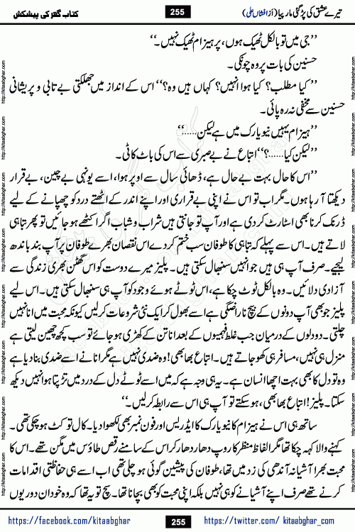 Tere Ishq Ki Par Gae Maar Piya by Popular Writer Afshan Ali is an Urdu novel that explores the complex dynamics of a post-marriage relationship, primarily focusing on the emotional disconnect between two partners with contrasting personalities. Originally serialized in Hina Digest between January and July 2021. The story follows the lives of Haizam and Itba, tracing their journey through attraction, engagement, and eventually marriage. Haizam is depicted as an expressive and intensely devoted husband, sometimes bordering on obsessive in his love for his wife. In contrast, Itba is reserved and does not believe in the verbal or frequent expression of emotions. After several years of marriage and having children, Itba begins to feel stifled. She craves personal space and feels she has lost her individual identity within the marriage. This leads to significant tension, a rift, and a period of separation. The novel also features a secondary, more mystical thread involving characters Zaryab Khan and Momina Ali, whose story begins in the Kelash Valley. This subplot touches on themes of revenge, sacrifice, and the staining of reputation by those held most dear