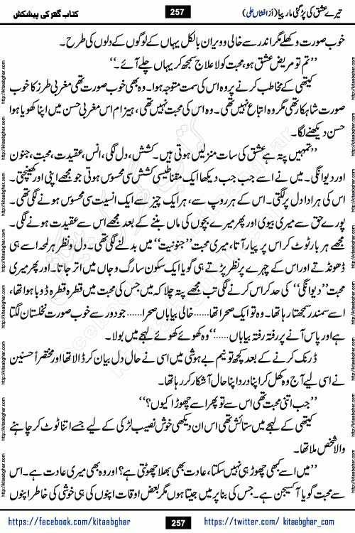 Tere Ishq Ki Par Gae Maar Piya by Popular Writer Afshan Ali is an Urdu novel that explores the complex dynamics of a post-marriage relationship, primarily focusing on the emotional disconnect between two partners with contrasting personalities. Originally serialized in Hina Digest between January and July 2021. The story follows the lives of Haizam and Itba, tracing their journey through attraction, engagement, and eventually marriage. Haizam is depicted as an expressive and intensely devoted husband, sometimes bordering on obsessive in his love for his wife. In contrast, Itba is reserved and does not believe in the verbal or frequent expression of emotions. After several years of marriage and having children, Itba begins to feel stifled. She craves personal space and feels she has lost her individual identity within the marriage. This leads to significant tension, a rift, and a period of separation. The novel also features a secondary, more mystical thread involving characters Zaryab Khan and Momina Ali, whose story begins in the Kelash Valley. This subplot touches on themes of revenge, sacrifice, and the staining of reputation by those held most dear