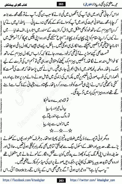 Tere Ishq Ki Par Gae Maar Piya by Popular Writer Afshan Ali is an Urdu novel that explores the complex dynamics of a post-marriage relationship, primarily focusing on the emotional disconnect between two partners with contrasting personalities. Originally serialized in Hina Digest between January and July 2021. The story follows the lives of Haizam and Itba, tracing their journey through attraction, engagement, and eventually marriage. Haizam is depicted as an expressive and intensely devoted husband, sometimes bordering on obsessive in his love for his wife. In contrast, Itba is reserved and does not believe in the verbal or frequent expression of emotions. After several years of marriage and having children, Itba begins to feel stifled. She craves personal space and feels she has lost her individual identity within the marriage. This leads to significant tension, a rift, and a period of separation. The novel also features a secondary, more mystical thread involving characters Zaryab Khan and Momina Ali, whose story begins in the Kelash Valley. This subplot touches on themes of revenge, sacrifice, and the staining of reputation by those held most dear