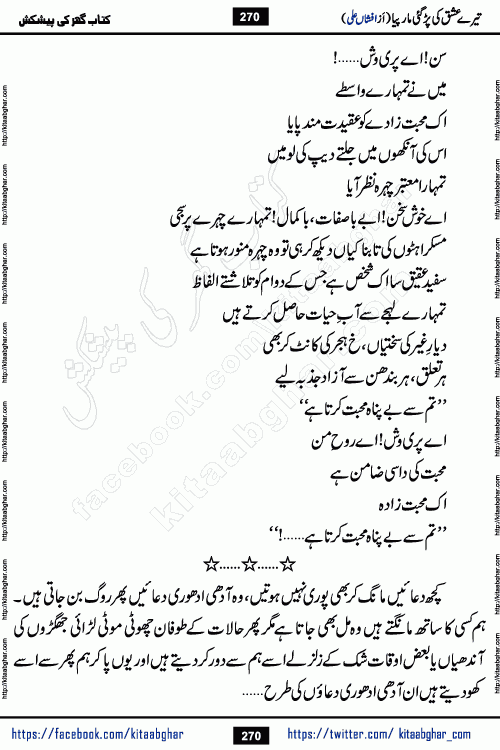 Tere Ishq Ki Par Gae Maar Piya by Popular Writer Afshan Ali is an Urdu novel that explores the complex dynamics of a post-marriage relationship, primarily focusing on the emotional disconnect between two partners with contrasting personalities. Originally serialized in Hina Digest between January and July 2021. The story follows the lives of Haizam and Itba, tracing their journey through attraction, engagement, and eventually marriage. Haizam is depicted as an expressive and intensely devoted husband, sometimes bordering on obsessive in his love for his wife. In contrast, Itba is reserved and does not believe in the verbal or frequent expression of emotions. After several years of marriage and having children, Itba begins to feel stifled. She craves personal space and feels she has lost her individual identity within the marriage. This leads to significant tension, a rift, and a period of separation. The novel also features a secondary, more mystical thread involving characters Zaryab Khan and Momina Ali, whose story begins in the Kelash Valley. This subplot touches on themes of revenge, sacrifice, and the staining of reputation by those held most dear