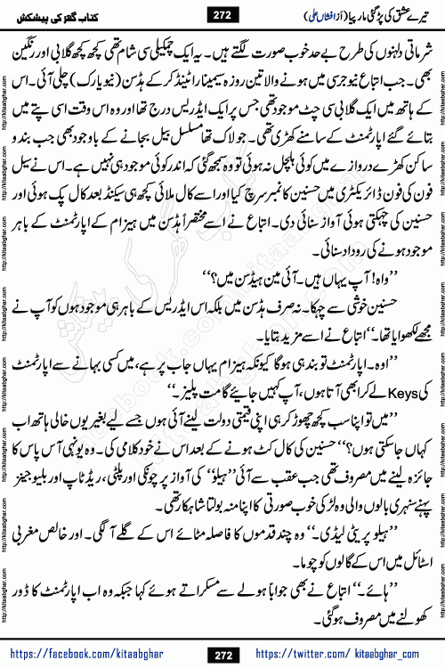 Tere Ishq Ki Par Gae Maar Piya by Popular Writer Afshan Ali is an Urdu novel that explores the complex dynamics of a post-marriage relationship, primarily focusing on the emotional disconnect between two partners with contrasting personalities. Originally serialized in Hina Digest between January and July 2021. The story follows the lives of Haizam and Itba, tracing their journey through attraction, engagement, and eventually marriage. Haizam is depicted as an expressive and intensely devoted husband, sometimes bordering on obsessive in his love for his wife. In contrast, Itba is reserved and does not believe in the verbal or frequent expression of emotions. After several years of marriage and having children, Itba begins to feel stifled. She craves personal space and feels she has lost her individual identity within the marriage. This leads to significant tension, a rift, and a period of separation. The novel also features a secondary, more mystical thread involving characters Zaryab Khan and Momina Ali, whose story begins in the Kelash Valley. This subplot touches on themes of revenge, sacrifice, and the staining of reputation by those held most dear