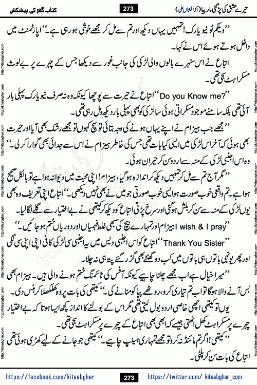 Tere Ishq Ki Par Gae Maar Piya by Popular Writer Afshan Ali is an Urdu novel that explores the complex dynamics of a post-marriage relationship, primarily focusing on the emotional disconnect between two partners with contrasting personalities. Originally serialized in Hina Digest between January and July 2021. The story follows the lives of Haizam and Itba, tracing their journey through attraction, engagement, and eventually marriage. Haizam is depicted as an expressive and intensely devoted husband, sometimes bordering on obsessive in his love for his wife. In contrast, Itba is reserved and does not believe in the verbal or frequent expression of emotions. After several years of marriage and having children, Itba begins to feel stifled. She craves personal space and feels she has lost her individual identity within the marriage. This leads to significant tension, a rift, and a period of separation. The novel also features a secondary, more mystical thread involving characters Zaryab Khan and Momina Ali, whose story begins in the Kelash Valley. This subplot touches on themes of revenge, sacrifice, and the staining of reputation by those held most dear