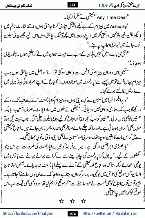 Tere Ishq Ki Par Gae Maar Piya by Popular Writer Afshan Ali is an Urdu novel that explores the complex dynamics of a post-marriage relationship, primarily focusing on the emotional disconnect between two partners with contrasting personalities. Originally serialized in Hina Digest between January and July 2021. The story follows the lives of Haizam and Itba, tracing their journey through attraction, engagement, and eventually marriage. Haizam is depicted as an expressive and intensely devoted husband, sometimes bordering on obsessive in his love for his wife. In contrast, Itba is reserved and does not believe in the verbal or frequent expression of emotions. After several years of marriage and having children, Itba begins to feel stifled. She craves personal space and feels she has lost her individual identity within the marriage. This leads to significant tension, a rift, and a period of separation. The novel also features a secondary, more mystical thread involving characters Zaryab Khan and Momina Ali, whose story begins in the Kelash Valley. This subplot touches on themes of revenge, sacrifice, and the staining of reputation by those held most dear