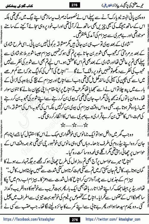 Tere Ishq Ki Par Gae Maar Piya by Popular Writer Afshan Ali is an Urdu novel that explores the complex dynamics of a post-marriage relationship, primarily focusing on the emotional disconnect between two partners with contrasting personalities. Originally serialized in Hina Digest between January and July 2021. The story follows the lives of Haizam and Itba, tracing their journey through attraction, engagement, and eventually marriage. Haizam is depicted as an expressive and intensely devoted husband, sometimes bordering on obsessive in his love for his wife. In contrast, Itba is reserved and does not believe in the verbal or frequent expression of emotions. After several years of marriage and having children, Itba begins to feel stifled. She craves personal space and feels she has lost her individual identity within the marriage. This leads to significant tension, a rift, and a period of separation. The novel also features a secondary, more mystical thread involving characters Zaryab Khan and Momina Ali, whose story begins in the Kelash Valley. This subplot touches on themes of revenge, sacrifice, and the staining of reputation by those held most dear