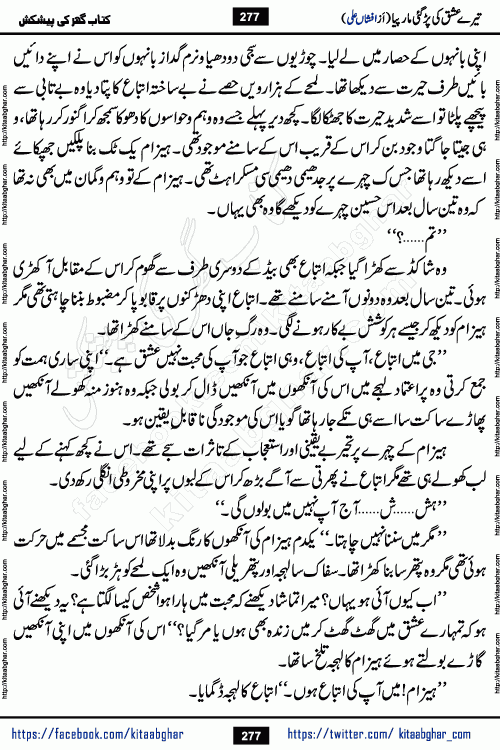 Tere Ishq Ki Par Gae Maar Piya by Popular Writer Afshan Ali is an Urdu novel that explores the complex dynamics of a post-marriage relationship, primarily focusing on the emotional disconnect between two partners with contrasting personalities. Originally serialized in Hina Digest between January and July 2021. The story follows the lives of Haizam and Itba, tracing their journey through attraction, engagement, and eventually marriage. Haizam is depicted as an expressive and intensely devoted husband, sometimes bordering on obsessive in his love for his wife. In contrast, Itba is reserved and does not believe in the verbal or frequent expression of emotions. After several years of marriage and having children, Itba begins to feel stifled. She craves personal space and feels she has lost her individual identity within the marriage. This leads to significant tension, a rift, and a period of separation. The novel also features a secondary, more mystical thread involving characters Zaryab Khan and Momina Ali, whose story begins in the Kelash Valley. This subplot touches on themes of revenge, sacrifice, and the staining of reputation by those held most dear
