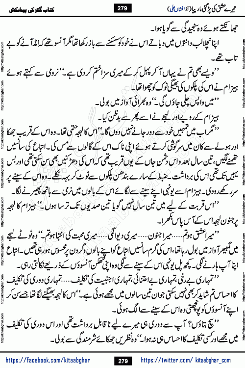 Tere Ishq Ki Par Gae Maar Piya by Popular Writer Afshan Ali is an Urdu novel that explores the complex dynamics of a post-marriage relationship, primarily focusing on the emotional disconnect between two partners with contrasting personalities. Originally serialized in Hina Digest between January and July 2021. The story follows the lives of Haizam and Itba, tracing their journey through attraction, engagement, and eventually marriage. Haizam is depicted as an expressive and intensely devoted husband, sometimes bordering on obsessive in his love for his wife. In contrast, Itba is reserved and does not believe in the verbal or frequent expression of emotions. After several years of marriage and having children, Itba begins to feel stifled. She craves personal space and feels she has lost her individual identity within the marriage. This leads to significant tension, a rift, and a period of separation. The novel also features a secondary, more mystical thread involving characters Zaryab Khan and Momina Ali, whose story begins in the Kelash Valley. This subplot touches on themes of revenge, sacrifice, and the staining of reputation by those held most dear
