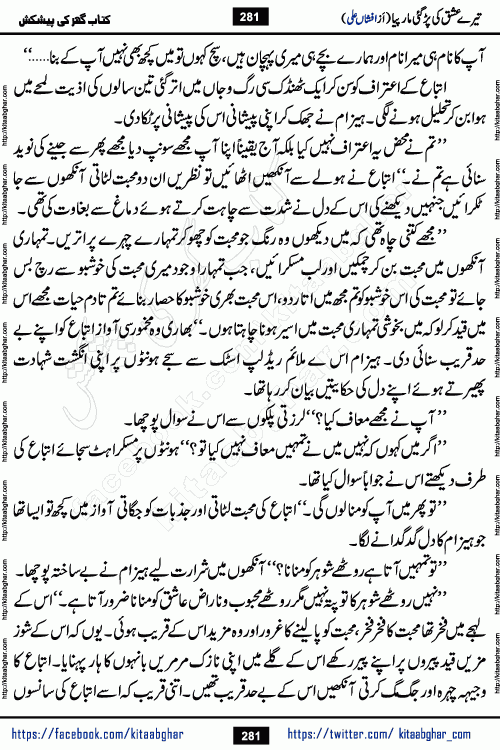 Tere Ishq Ki Par Gae Maar Piya by Popular Writer Afshan Ali is an Urdu novel that explores the complex dynamics of a post-marriage relationship, primarily focusing on the emotional disconnect between two partners with contrasting personalities. Originally serialized in Hina Digest between January and July 2021. The story follows the lives of Haizam and Itba, tracing their journey through attraction, engagement, and eventually marriage. Haizam is depicted as an expressive and intensely devoted husband, sometimes bordering on obsessive in his love for his wife. In contrast, Itba is reserved and does not believe in the verbal or frequent expression of emotions. After several years of marriage and having children, Itba begins to feel stifled. She craves personal space and feels she has lost her individual identity within the marriage. This leads to significant tension, a rift, and a period of separation. The novel also features a secondary, more mystical thread involving characters Zaryab Khan and Momina Ali, whose story begins in the Kelash Valley. This subplot touches on themes of revenge, sacrifice, and the staining of reputation by those held most dear