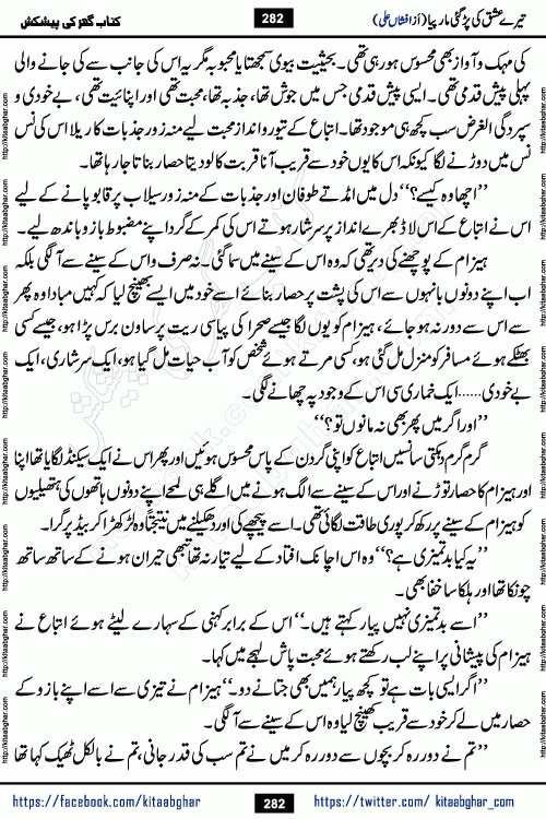 Tere Ishq Ki Par Gae Maar Piya by Popular Writer Afshan Ali is an Urdu novel that explores the complex dynamics of a post-marriage relationship, primarily focusing on the emotional disconnect between two partners with contrasting personalities. Originally serialized in Hina Digest between January and July 2021. The story follows the lives of Haizam and Itba, tracing their journey through attraction, engagement, and eventually marriage. Haizam is depicted as an expressive and intensely devoted husband, sometimes bordering on obsessive in his love for his wife. In contrast, Itba is reserved and does not believe in the verbal or frequent expression of emotions. After several years of marriage and having children, Itba begins to feel stifled. She craves personal space and feels she has lost her individual identity within the marriage. This leads to significant tension, a rift, and a period of separation. The novel also features a secondary, more mystical thread involving characters Zaryab Khan and Momina Ali, whose story begins in the Kelash Valley. This subplot touches on themes of revenge, sacrifice, and the staining of reputation by those held most dear