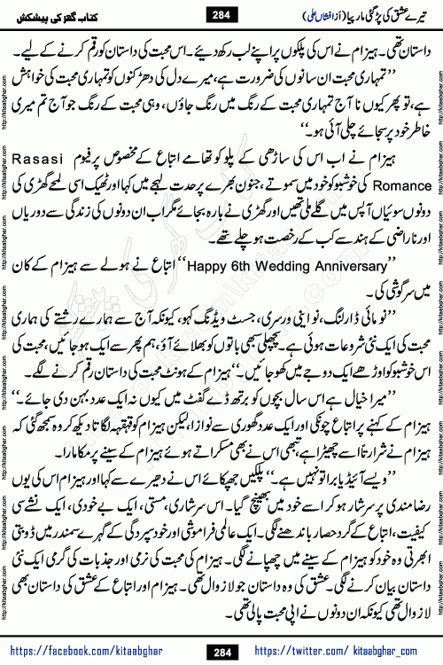 Tere Ishq Ki Par Gae Maar Piya by Popular Writer Afshan Ali is an Urdu novel that explores the complex dynamics of a post-marriage relationship, primarily focusing on the emotional disconnect between two partners with contrasting personalities. Originally serialized in Hina Digest between January and July 2021. The story follows the lives of Haizam and Itba, tracing their journey through attraction, engagement, and eventually marriage. Haizam is depicted as an expressive and intensely devoted husband, sometimes bordering on obsessive in his love for his wife. In contrast, Itba is reserved and does not believe in the verbal or frequent expression of emotions. After several years of marriage and having children, Itba begins to feel stifled. She craves personal space and feels she has lost her individual identity within the marriage. This leads to significant tension, a rift, and a period of separation. The novel also features a secondary, more mystical thread involving characters Zaryab Khan and Momina Ali, whose story begins in the Kelash Valley. This subplot touches on themes of revenge, sacrifice, and the staining of reputation by those held most dear