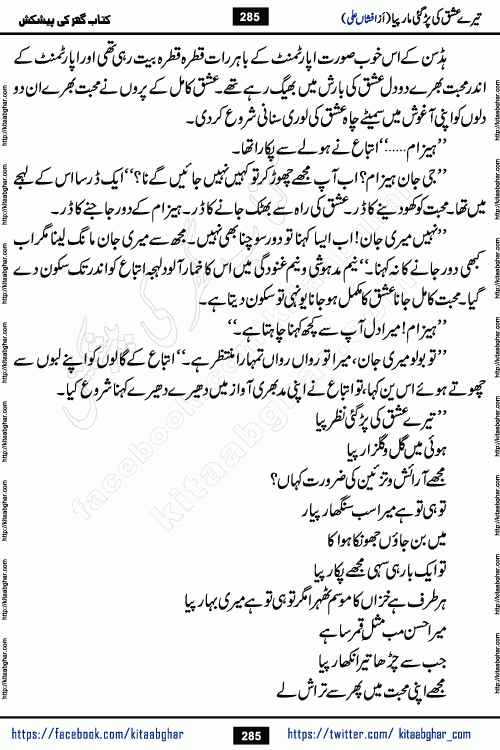Tere Ishq Ki Par Gae Maar Piya by Popular Writer Afshan Ali is an Urdu novel that explores the complex dynamics of a post-marriage relationship, primarily focusing on the emotional disconnect between two partners with contrasting personalities. Originally serialized in Hina Digest between January and July 2021. The story follows the lives of Haizam and Itba, tracing their journey through attraction, engagement, and eventually marriage. Haizam is depicted as an expressive and intensely devoted husband, sometimes bordering on obsessive in his love for his wife. In contrast, Itba is reserved and does not believe in the verbal or frequent expression of emotions. After several years of marriage and having children, Itba begins to feel stifled. She craves personal space and feels she has lost her individual identity within the marriage. This leads to significant tension, a rift, and a period of separation. The novel also features a secondary, more mystical thread involving characters Zaryab Khan and Momina Ali, whose story begins in the Kelash Valley. This subplot touches on themes of revenge, sacrifice, and the staining of reputation by those held most dear