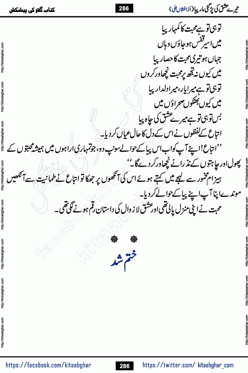 Tere Ishq Ki Par Gae Maar Piya by Popular Writer Afshan Ali is an Urdu novel that explores the complex dynamics of a post-marriage relationship, primarily focusing on the emotional disconnect between two partners with contrasting personalities. Originally serialized in Hina Digest between January and July 2021. The story follows the lives of Haizam and Itba, tracing their journey through attraction, engagement, and eventually marriage. Haizam is depicted as an expressive and intensely devoted husband, sometimes bordering on obsessive in his love for his wife. In contrast, Itba is reserved and does not believe in the verbal or frequent expression of emotions. After several years of marriage and having children, Itba begins to feel stifled. She craves personal space and feels she has lost her individual identity within the marriage. This leads to significant tension, a rift, and a period of separation. The novel also features a secondary, more mystical thread involving characters Zaryab Khan and Momina Ali, whose story begins in the Kelash Valley. This subplot touches on themes of revenge, sacrifice, and the staining of reputation by those held most dear