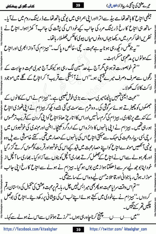 Tere Ishq Ki Par Gae Maar Piya by Popular Writer Afshan Ali is an Urdu novel that explores the complex dynamics of a post-marriage relationship, primarily focusing on the emotional disconnect between two partners with contrasting personalities. Originally serialized in Hina Digest between January and July 2021. The story follows the lives of Haizam and Itba, tracing their journey through attraction, engagement, and eventually marriage. Haizam is depicted as an expressive and intensely devoted husband, sometimes bordering on obsessive in his love for his wife. In contrast, Itba is reserved and does not believe in the verbal or frequent expression of emotions. After several years of marriage and having children, Itba begins to feel stifled. She craves personal space and feels she has lost her individual identity within the marriage. This leads to significant tension, a rift, and a period of separation. The novel also features a secondary, more mystical thread involving characters Zaryab Khan and Momina Ali, whose story begins in the Kelash Valley. This subplot touches on themes of revenge, sacrifice, and the staining of reputation by those held most dear