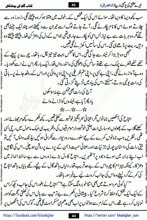 Tere Ishq Ki Par Gae Maar Piya by Popular Writer Afshan Ali is an Urdu novel that explores the complex dynamics of a post-marriage relationship, primarily focusing on the emotional disconnect between two partners with contrasting personalities. Originally serialized in Hina Digest between January and July 2021. The story follows the lives of Haizam and Itba, tracing their journey through attraction, engagement, and eventually marriage. Haizam is depicted as an expressive and intensely devoted husband, sometimes bordering on obsessive in his love for his wife. In contrast, Itba is reserved and does not believe in the verbal or frequent expression of emotions. After several years of marriage and having children, Itba begins to feel stifled. She craves personal space and feels she has lost her individual identity within the marriage. This leads to significant tension, a rift, and a period of separation. The novel also features a secondary, more mystical thread involving characters Zaryab Khan and Momina Ali, whose story begins in the Kelash Valley. This subplot touches on themes of revenge, sacrifice, and the staining of reputation by those held most dear