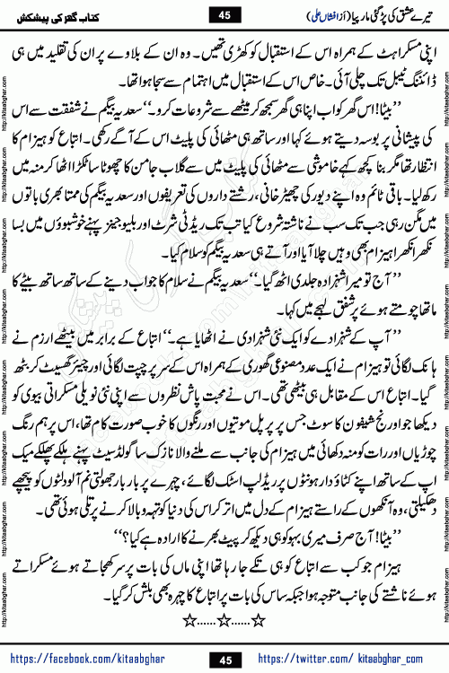Tere Ishq Ki Par Gae Maar Piya by Popular Writer Afshan Ali is an Urdu novel that explores the complex dynamics of a post-marriage relationship, primarily focusing on the emotional disconnect between two partners with contrasting personalities. Originally serialized in Hina Digest between January and July 2021. The story follows the lives of Haizam and Itba, tracing their journey through attraction, engagement, and eventually marriage. Haizam is depicted as an expressive and intensely devoted husband, sometimes bordering on obsessive in his love for his wife. In contrast, Itba is reserved and does not believe in the verbal or frequent expression of emotions. After several years of marriage and having children, Itba begins to feel stifled. She craves personal space and feels she has lost her individual identity within the marriage. This leads to significant tension, a rift, and a period of separation. The novel also features a secondary, more mystical thread involving characters Zaryab Khan and Momina Ali, whose story begins in the Kelash Valley. This subplot touches on themes of revenge, sacrifice, and the staining of reputation by those held most dear