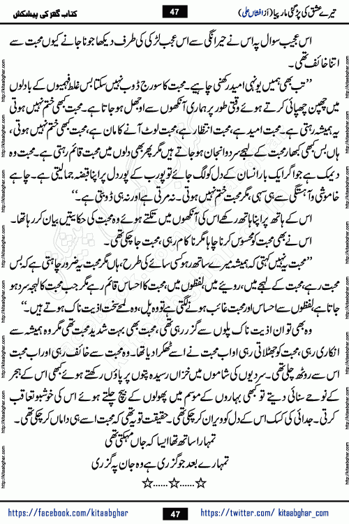 Tere Ishq Ki Par Gae Maar Piya by Popular Writer Afshan Ali is an Urdu novel that explores the complex dynamics of a post-marriage relationship, primarily focusing on the emotional disconnect between two partners with contrasting personalities. Originally serialized in Hina Digest between January and July 2021. The story follows the lives of Haizam and Itba, tracing their journey through attraction, engagement, and eventually marriage. Haizam is depicted as an expressive and intensely devoted husband, sometimes bordering on obsessive in his love for his wife. In contrast, Itba is reserved and does not believe in the verbal or frequent expression of emotions. After several years of marriage and having children, Itba begins to feel stifled. She craves personal space and feels she has lost her individual identity within the marriage. This leads to significant tension, a rift, and a period of separation. The novel also features a secondary, more mystical thread involving characters Zaryab Khan and Momina Ali, whose story begins in the Kelash Valley. This subplot touches on themes of revenge, sacrifice, and the staining of reputation by those held most dear