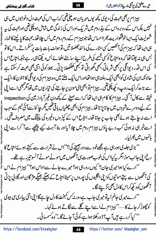 Tere Ishq Ki Par Gae Maar Piya by Popular Writer Afshan Ali is an Urdu novel that explores the complex dynamics of a post-marriage relationship, primarily focusing on the emotional disconnect between two partners with contrasting personalities. Originally serialized in Hina Digest between January and July 2021. The story follows the lives of Haizam and Itba, tracing their journey through attraction, engagement, and eventually marriage. Haizam is depicted as an expressive and intensely devoted husband, sometimes bordering on obsessive in his love for his wife. In contrast, Itba is reserved and does not believe in the verbal or frequent expression of emotions. After several years of marriage and having children, Itba begins to feel stifled. She craves personal space and feels she has lost her individual identity within the marriage. This leads to significant tension, a rift, and a period of separation. The novel also features a secondary, more mystical thread involving characters Zaryab Khan and Momina Ali, whose story begins in the Kelash Valley. This subplot touches on themes of revenge, sacrifice, and the staining of reputation by those held most dear