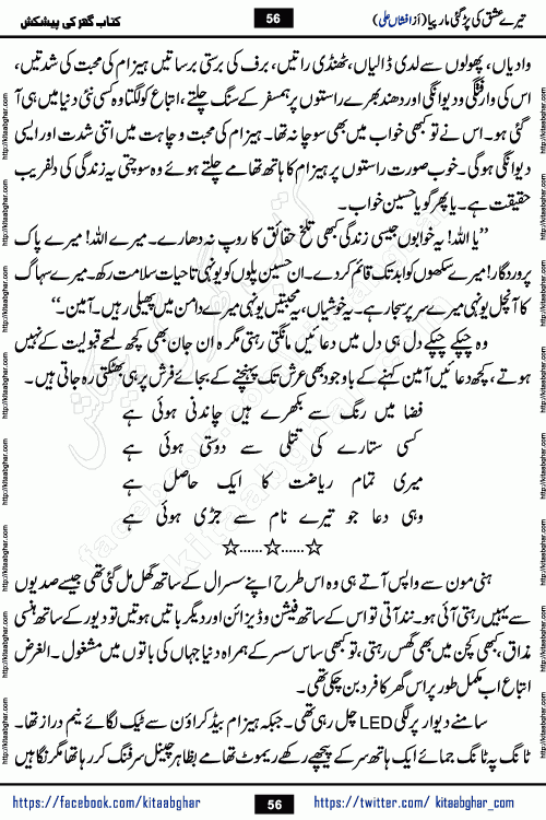 Tere Ishq Ki Par Gae Maar Piya by Popular Writer Afshan Ali is an Urdu novel that explores the complex dynamics of a post-marriage relationship, primarily focusing on the emotional disconnect between two partners with contrasting personalities. Originally serialized in Hina Digest between January and July 2021. The story follows the lives of Haizam and Itba, tracing their journey through attraction, engagement, and eventually marriage. Haizam is depicted as an expressive and intensely devoted husband, sometimes bordering on obsessive in his love for his wife. In contrast, Itba is reserved and does not believe in the verbal or frequent expression of emotions. After several years of marriage and having children, Itba begins to feel stifled. She craves personal space and feels she has lost her individual identity within the marriage. This leads to significant tension, a rift, and a period of separation. The novel also features a secondary, more mystical thread involving characters Zaryab Khan and Momina Ali, whose story begins in the Kelash Valley. This subplot touches on themes of revenge, sacrifice, and the staining of reputation by those held most dear