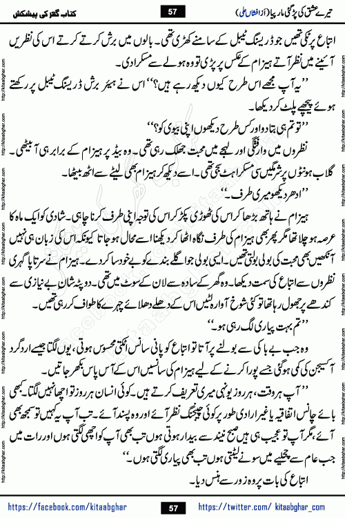 Tere Ishq Ki Par Gae Maar Piya by Popular Writer Afshan Ali is an Urdu novel that explores the complex dynamics of a post-marriage relationship, primarily focusing on the emotional disconnect between two partners with contrasting personalities. Originally serialized in Hina Digest between January and July 2021. The story follows the lives of Haizam and Itba, tracing their journey through attraction, engagement, and eventually marriage. Haizam is depicted as an expressive and intensely devoted husband, sometimes bordering on obsessive in his love for his wife. In contrast, Itba is reserved and does not believe in the verbal or frequent expression of emotions. After several years of marriage and having children, Itba begins to feel stifled. She craves personal space and feels she has lost her individual identity within the marriage. This leads to significant tension, a rift, and a period of separation. The novel also features a secondary, more mystical thread involving characters Zaryab Khan and Momina Ali, whose story begins in the Kelash Valley. This subplot touches on themes of revenge, sacrifice, and the staining of reputation by those held most dear