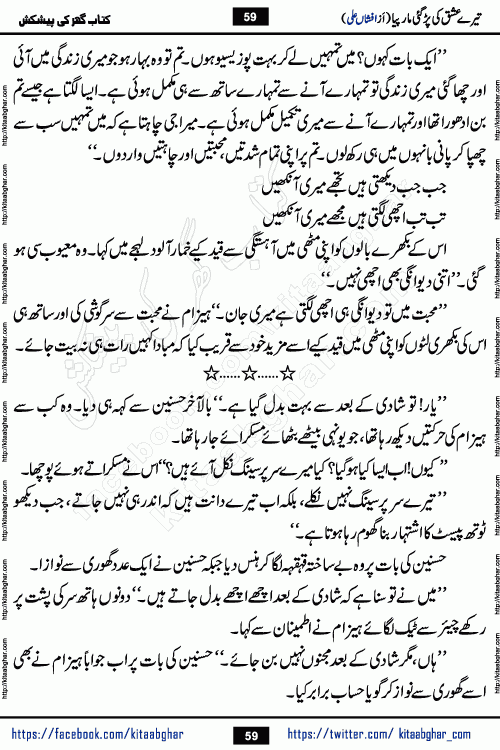 Tere Ishq Ki Par Gae Maar Piya by Popular Writer Afshan Ali is an Urdu novel that explores the complex dynamics of a post-marriage relationship, primarily focusing on the emotional disconnect between two partners with contrasting personalities. Originally serialized in Hina Digest between January and July 2021. The story follows the lives of Haizam and Itba, tracing their journey through attraction, engagement, and eventually marriage. Haizam is depicted as an expressive and intensely devoted husband, sometimes bordering on obsessive in his love for his wife. In contrast, Itba is reserved and does not believe in the verbal or frequent expression of emotions. After several years of marriage and having children, Itba begins to feel stifled. She craves personal space and feels she has lost her individual identity within the marriage. This leads to significant tension, a rift, and a period of separation. The novel also features a secondary, more mystical thread involving characters Zaryab Khan and Momina Ali, whose story begins in the Kelash Valley. This subplot touches on themes of revenge, sacrifice, and the staining of reputation by those held most dear