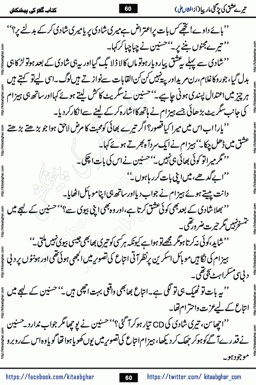 Tere Ishq Ki Par Gae Maar Piya by Popular Writer Afshan Ali is an Urdu novel that explores the complex dynamics of a post-marriage relationship, primarily focusing on the emotional disconnect between two partners with contrasting personalities. Originally serialized in Hina Digest between January and July 2021. The story follows the lives of Haizam and Itba, tracing their journey through attraction, engagement, and eventually marriage. Haizam is depicted as an expressive and intensely devoted husband, sometimes bordering on obsessive in his love for his wife. In contrast, Itba is reserved and does not believe in the verbal or frequent expression of emotions. After several years of marriage and having children, Itba begins to feel stifled. She craves personal space and feels she has lost her individual identity within the marriage. This leads to significant tension, a rift, and a period of separation. The novel also features a secondary, more mystical thread involving characters Zaryab Khan and Momina Ali, whose story begins in the Kelash Valley. This subplot touches on themes of revenge, sacrifice, and the staining of reputation by those held most dear