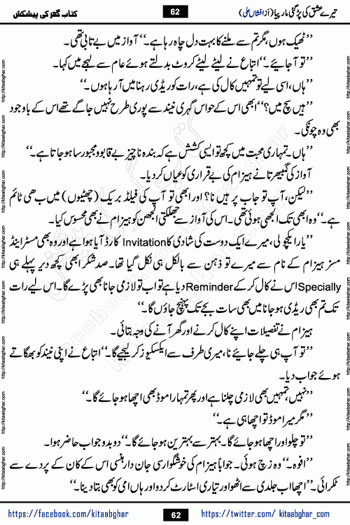 Tere Ishq Ki Par Gae Maar Piya by Popular Writer Afshan Ali is an Urdu novel that explores the complex dynamics of a post-marriage relationship, primarily focusing on the emotional disconnect between two partners with contrasting personalities. Originally serialized in Hina Digest between January and July 2021. The story follows the lives of Haizam and Itba, tracing their journey through attraction, engagement, and eventually marriage. Haizam is depicted as an expressive and intensely devoted husband, sometimes bordering on obsessive in his love for his wife. In contrast, Itba is reserved and does not believe in the verbal or frequent expression of emotions. After several years of marriage and having children, Itba begins to feel stifled. She craves personal space and feels she has lost her individual identity within the marriage. This leads to significant tension, a rift, and a period of separation. The novel also features a secondary, more mystical thread involving characters Zaryab Khan and Momina Ali, whose story begins in the Kelash Valley. This subplot touches on themes of revenge, sacrifice, and the staining of reputation by those held most dear