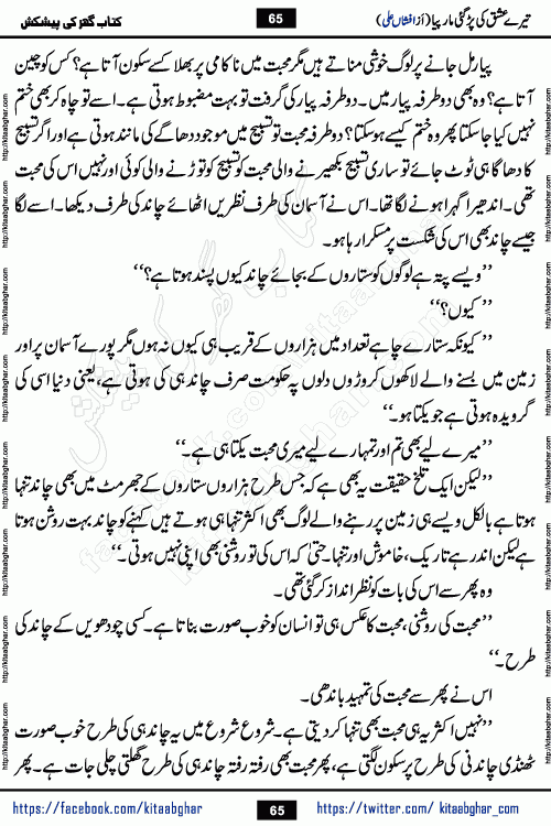Tere Ishq Ki Par Gae Maar Piya by Popular Writer Afshan Ali is an Urdu novel that explores the complex dynamics of a post-marriage relationship, primarily focusing on the emotional disconnect between two partners with contrasting personalities. Originally serialized in Hina Digest between January and July 2021. The story follows the lives of Haizam and Itba, tracing their journey through attraction, engagement, and eventually marriage. Haizam is depicted as an expressive and intensely devoted husband, sometimes bordering on obsessive in his love for his wife. In contrast, Itba is reserved and does not believe in the verbal or frequent expression of emotions. After several years of marriage and having children, Itba begins to feel stifled. She craves personal space and feels she has lost her individual identity within the marriage. This leads to significant tension, a rift, and a period of separation. The novel also features a secondary, more mystical thread involving characters Zaryab Khan and Momina Ali, whose story begins in the Kelash Valley. This subplot touches on themes of revenge, sacrifice, and the staining of reputation by those held most dear