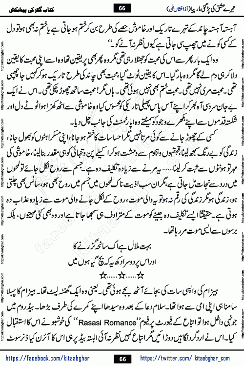 Tere Ishq Ki Par Gae Maar Piya by Popular Writer Afshan Ali is an Urdu novel that explores the complex dynamics of a post-marriage relationship, primarily focusing on the emotional disconnect between two partners with contrasting personalities. Originally serialized in Hina Digest between January and July 2021. The story follows the lives of Haizam and Itba, tracing their journey through attraction, engagement, and eventually marriage. Haizam is depicted as an expressive and intensely devoted husband, sometimes bordering on obsessive in his love for his wife. In contrast, Itba is reserved and does not believe in the verbal or frequent expression of emotions. After several years of marriage and having children, Itba begins to feel stifled. She craves personal space and feels she has lost her individual identity within the marriage. This leads to significant tension, a rift, and a period of separation. The novel also features a secondary, more mystical thread involving characters Zaryab Khan and Momina Ali, whose story begins in the Kelash Valley. This subplot touches on themes of revenge, sacrifice, and the staining of reputation by those held most dear