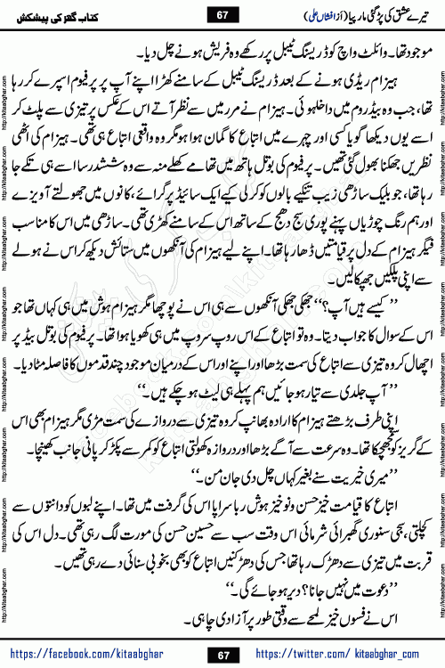 Tere Ishq Ki Par Gae Maar Piya by Popular Writer Afshan Ali is an Urdu novel that explores the complex dynamics of a post-marriage relationship, primarily focusing on the emotional disconnect between two partners with contrasting personalities. Originally serialized in Hina Digest between January and July 2021. The story follows the lives of Haizam and Itba, tracing their journey through attraction, engagement, and eventually marriage. Haizam is depicted as an expressive and intensely devoted husband, sometimes bordering on obsessive in his love for his wife. In contrast, Itba is reserved and does not believe in the verbal or frequent expression of emotions. After several years of marriage and having children, Itba begins to feel stifled. She craves personal space and feels she has lost her individual identity within the marriage. This leads to significant tension, a rift, and a period of separation. The novel also features a secondary, more mystical thread involving characters Zaryab Khan and Momina Ali, whose story begins in the Kelash Valley. This subplot touches on themes of revenge, sacrifice, and the staining of reputation by those held most dear