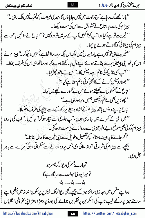 Tere Ishq Ki Par Gae Maar Piya by Popular Writer Afshan Ali is an Urdu novel that explores the complex dynamics of a post-marriage relationship, primarily focusing on the emotional disconnect between two partners with contrasting personalities. Originally serialized in Hina Digest between January and July 2021. The story follows the lives of Haizam and Itba, tracing their journey through attraction, engagement, and eventually marriage. Haizam is depicted as an expressive and intensely devoted husband, sometimes bordering on obsessive in his love for his wife. In contrast, Itba is reserved and does not believe in the verbal or frequent expression of emotions. After several years of marriage and having children, Itba begins to feel stifled. She craves personal space and feels she has lost her individual identity within the marriage. This leads to significant tension, a rift, and a period of separation. The novel also features a secondary, more mystical thread involving characters Zaryab Khan and Momina Ali, whose story begins in the Kelash Valley. This subplot touches on themes of revenge, sacrifice, and the staining of reputation by those held most dear