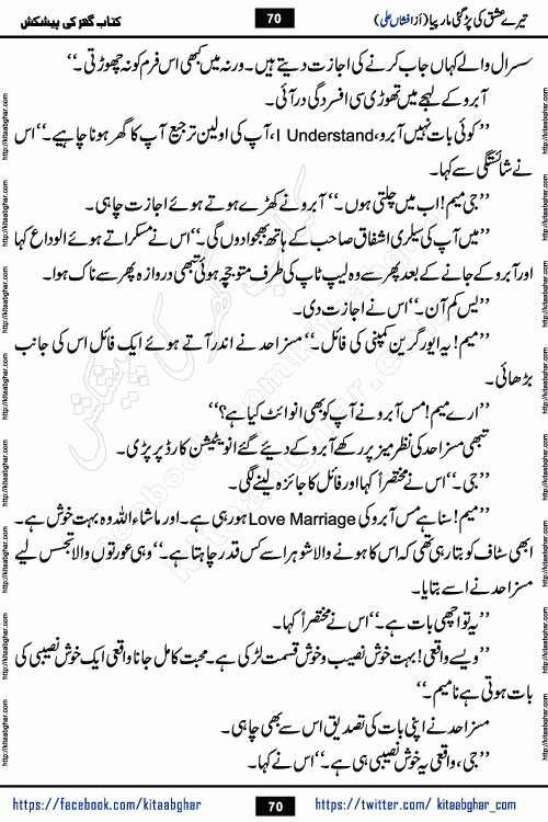 Tere Ishq Ki Par Gae Maar Piya by Popular Writer Afshan Ali is an Urdu novel that explores the complex dynamics of a post-marriage relationship, primarily focusing on the emotional disconnect between two partners with contrasting personalities. Originally serialized in Hina Digest between January and July 2021. The story follows the lives of Haizam and Itba, tracing their journey through attraction, engagement, and eventually marriage. Haizam is depicted as an expressive and intensely devoted husband, sometimes bordering on obsessive in his love for his wife. In contrast, Itba is reserved and does not believe in the verbal or frequent expression of emotions. After several years of marriage and having children, Itba begins to feel stifled. She craves personal space and feels she has lost her individual identity within the marriage. This leads to significant tension, a rift, and a period of separation. The novel also features a secondary, more mystical thread involving characters Zaryab Khan and Momina Ali, whose story begins in the Kelash Valley. This subplot touches on themes of revenge, sacrifice, and the staining of reputation by those held most dear