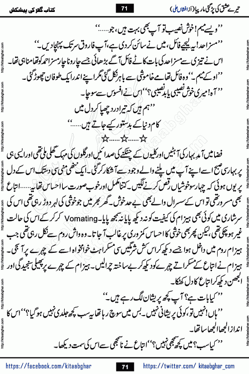 Tere Ishq Ki Par Gae Maar Piya by Popular Writer Afshan Ali is an Urdu novel that explores the complex dynamics of a post-marriage relationship, primarily focusing on the emotional disconnect between two partners with contrasting personalities. Originally serialized in Hina Digest between January and July 2021. The story follows the lives of Haizam and Itba, tracing their journey through attraction, engagement, and eventually marriage. Haizam is depicted as an expressive and intensely devoted husband, sometimes bordering on obsessive in his love for his wife. In contrast, Itba is reserved and does not believe in the verbal or frequent expression of emotions. After several years of marriage and having children, Itba begins to feel stifled. She craves personal space and feels she has lost her individual identity within the marriage. This leads to significant tension, a rift, and a period of separation. The novel also features a secondary, more mystical thread involving characters Zaryab Khan and Momina Ali, whose story begins in the Kelash Valley. This subplot touches on themes of revenge, sacrifice, and the staining of reputation by those held most dear