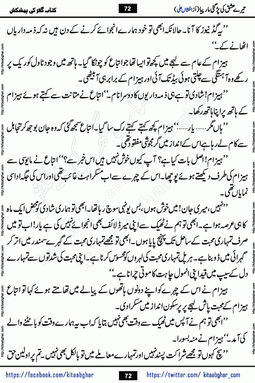 Tere Ishq Ki Par Gae Maar Piya by Popular Writer Afshan Ali is an Urdu novel that explores the complex dynamics of a post-marriage relationship, primarily focusing on the emotional disconnect between two partners with contrasting personalities. Originally serialized in Hina Digest between January and July 2021. The story follows the lives of Haizam and Itba, tracing their journey through attraction, engagement, and eventually marriage. Haizam is depicted as an expressive and intensely devoted husband, sometimes bordering on obsessive in his love for his wife. In contrast, Itba is reserved and does not believe in the verbal or frequent expression of emotions. After several years of marriage and having children, Itba begins to feel stifled. She craves personal space and feels she has lost her individual identity within the marriage. This leads to significant tension, a rift, and a period of separation. The novel also features a secondary, more mystical thread involving characters Zaryab Khan and Momina Ali, whose story begins in the Kelash Valley. This subplot touches on themes of revenge, sacrifice, and the staining of reputation by those held most dear