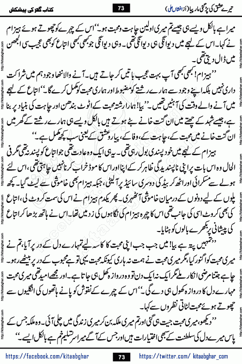 Tere Ishq Ki Par Gae Maar Piya by Popular Writer Afshan Ali is an Urdu novel that explores the complex dynamics of a post-marriage relationship, primarily focusing on the emotional disconnect between two partners with contrasting personalities. Originally serialized in Hina Digest between January and July 2021. The story follows the lives of Haizam and Itba, tracing their journey through attraction, engagement, and eventually marriage. Haizam is depicted as an expressive and intensely devoted husband, sometimes bordering on obsessive in his love for his wife. In contrast, Itba is reserved and does not believe in the verbal or frequent expression of emotions. After several years of marriage and having children, Itba begins to feel stifled. She craves personal space and feels she has lost her individual identity within the marriage. This leads to significant tension, a rift, and a period of separation. The novel also features a secondary, more mystical thread involving characters Zaryab Khan and Momina Ali, whose story begins in the Kelash Valley. This subplot touches on themes of revenge, sacrifice, and the staining of reputation by those held most dear