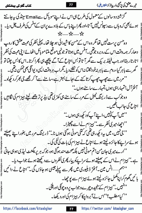 Tere Ishq Ki Par Gae Maar Piya by Popular Writer Afshan Ali is an Urdu novel that explores the complex dynamics of a post-marriage relationship, primarily focusing on the emotional disconnect between two partners with contrasting personalities. Originally serialized in Hina Digest between January and July 2021. The story follows the lives of Haizam and Itba, tracing their journey through attraction, engagement, and eventually marriage. Haizam is depicted as an expressive and intensely devoted husband, sometimes bordering on obsessive in his love for his wife. In contrast, Itba is reserved and does not believe in the verbal or frequent expression of emotions. After several years of marriage and having children, Itba begins to feel stifled. She craves personal space and feels she has lost her individual identity within the marriage. This leads to significant tension, a rift, and a period of separation. The novel also features a secondary, more mystical thread involving characters Zaryab Khan and Momina Ali, whose story begins in the Kelash Valley. This subplot touches on themes of revenge, sacrifice, and the staining of reputation by those held most dear