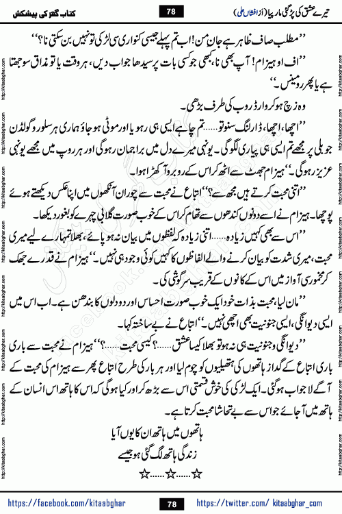Tere Ishq Ki Par Gae Maar Piya by Popular Writer Afshan Ali is an Urdu novel that explores the complex dynamics of a post-marriage relationship, primarily focusing on the emotional disconnect between two partners with contrasting personalities. Originally serialized in Hina Digest between January and July 2021. The story follows the lives of Haizam and Itba, tracing their journey through attraction, engagement, and eventually marriage. Haizam is depicted as an expressive and intensely devoted husband, sometimes bordering on obsessive in his love for his wife. In contrast, Itba is reserved and does not believe in the verbal or frequent expression of emotions. After several years of marriage and having children, Itba begins to feel stifled. She craves personal space and feels she has lost her individual identity within the marriage. This leads to significant tension, a rift, and a period of separation. The novel also features a secondary, more mystical thread involving characters Zaryab Khan and Momina Ali, whose story begins in the Kelash Valley. This subplot touches on themes of revenge, sacrifice, and the staining of reputation by those held most dear