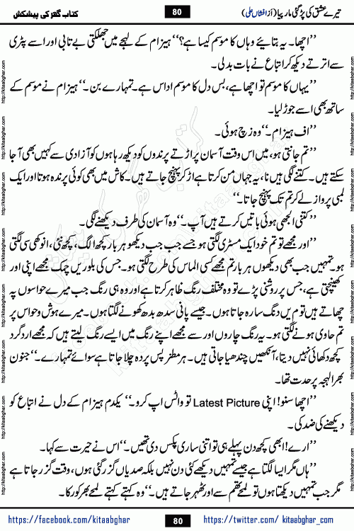 Tere Ishq Ki Par Gae Maar Piya by Popular Writer Afshan Ali is an Urdu novel that explores the complex dynamics of a post-marriage relationship, primarily focusing on the emotional disconnect between two partners with contrasting personalities. Originally serialized in Hina Digest between January and July 2021. The story follows the lives of Haizam and Itba, tracing their journey through attraction, engagement, and eventually marriage. Haizam is depicted as an expressive and intensely devoted husband, sometimes bordering on obsessive in his love for his wife. In contrast, Itba is reserved and does not believe in the verbal or frequent expression of emotions. After several years of marriage and having children, Itba begins to feel stifled. She craves personal space and feels she has lost her individual identity within the marriage. This leads to significant tension, a rift, and a period of separation. The novel also features a secondary, more mystical thread involving characters Zaryab Khan and Momina Ali, whose story begins in the Kelash Valley. This subplot touches on themes of revenge, sacrifice, and the staining of reputation by those held most dear