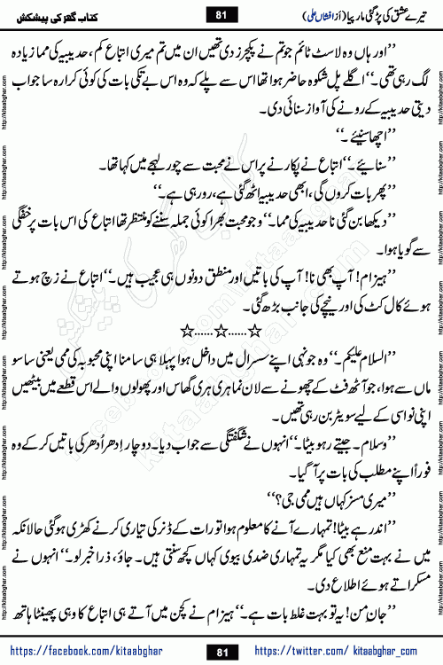 Tere Ishq Ki Par Gae Maar Piya by Popular Writer Afshan Ali is an Urdu novel that explores the complex dynamics of a post-marriage relationship, primarily focusing on the emotional disconnect between two partners with contrasting personalities. Originally serialized in Hina Digest between January and July 2021. The story follows the lives of Haizam and Itba, tracing their journey through attraction, engagement, and eventually marriage. Haizam is depicted as an expressive and intensely devoted husband, sometimes bordering on obsessive in his love for his wife. In contrast, Itba is reserved and does not believe in the verbal or frequent expression of emotions. After several years of marriage and having children, Itba begins to feel stifled. She craves personal space and feels she has lost her individual identity within the marriage. This leads to significant tension, a rift, and a period of separation. The novel also features a secondary, more mystical thread involving characters Zaryab Khan and Momina Ali, whose story begins in the Kelash Valley. This subplot touches on themes of revenge, sacrifice, and the staining of reputation by those held most dear