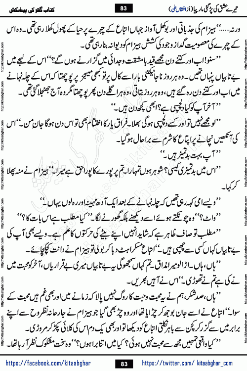 Tere Ishq Ki Par Gae Maar Piya by Popular Writer Afshan Ali is an Urdu novel that explores the complex dynamics of a post-marriage relationship, primarily focusing on the emotional disconnect between two partners with contrasting personalities. Originally serialized in Hina Digest between January and July 2021. The story follows the lives of Haizam and Itba, tracing their journey through attraction, engagement, and eventually marriage. Haizam is depicted as an expressive and intensely devoted husband, sometimes bordering on obsessive in his love for his wife. In contrast, Itba is reserved and does not believe in the verbal or frequent expression of emotions. After several years of marriage and having children, Itba begins to feel stifled. She craves personal space and feels she has lost her individual identity within the marriage. This leads to significant tension, a rift, and a period of separation. The novel also features a secondary, more mystical thread involving characters Zaryab Khan and Momina Ali, whose story begins in the Kelash Valley. This subplot touches on themes of revenge, sacrifice, and the staining of reputation by those held most dear