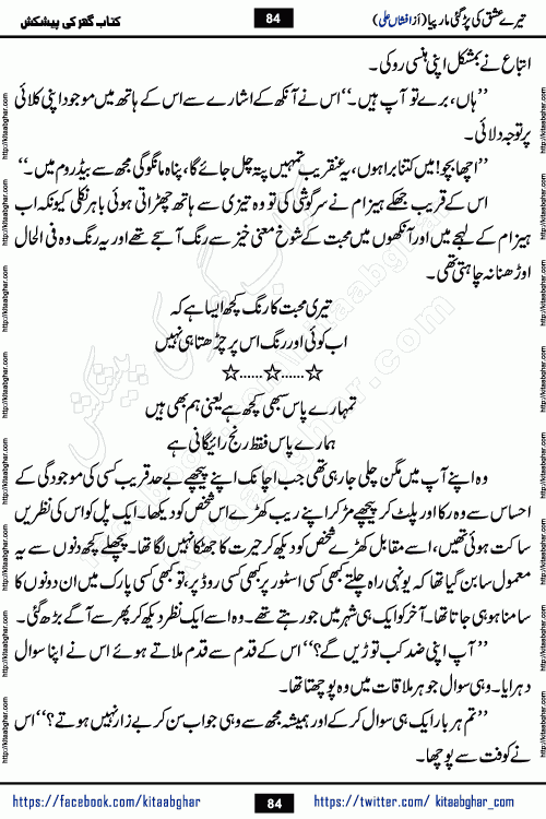Tere Ishq Ki Par Gae Maar Piya by Popular Writer Afshan Ali is an Urdu novel that explores the complex dynamics of a post-marriage relationship, primarily focusing on the emotional disconnect between two partners with contrasting personalities. Originally serialized in Hina Digest between January and July 2021. The story follows the lives of Haizam and Itba, tracing their journey through attraction, engagement, and eventually marriage. Haizam is depicted as an expressive and intensely devoted husband, sometimes bordering on obsessive in his love for his wife. In contrast, Itba is reserved and does not believe in the verbal or frequent expression of emotions. After several years of marriage and having children, Itba begins to feel stifled. She craves personal space and feels she has lost her individual identity within the marriage. This leads to significant tension, a rift, and a period of separation. The novel also features a secondary, more mystical thread involving characters Zaryab Khan and Momina Ali, whose story begins in the Kelash Valley. This subplot touches on themes of revenge, sacrifice, and the staining of reputation by those held most dear