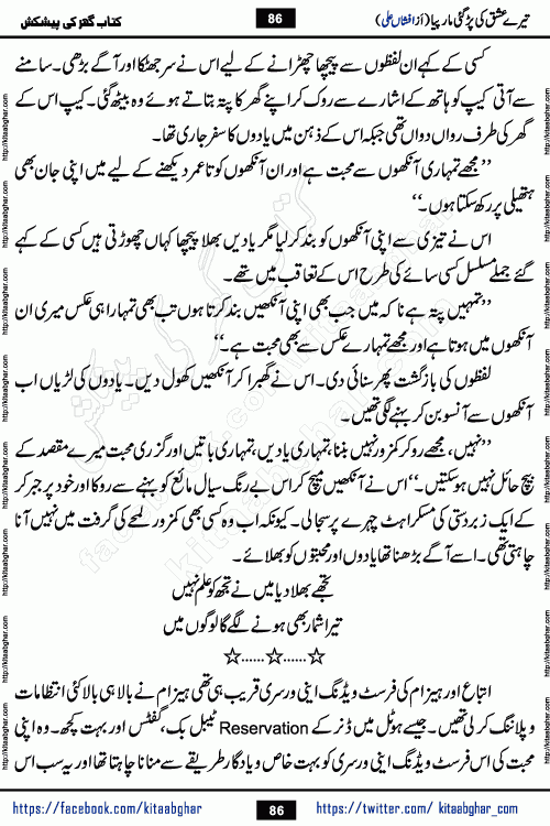 Tere Ishq Ki Par Gae Maar Piya by Popular Writer Afshan Ali is an Urdu novel that explores the complex dynamics of a post-marriage relationship, primarily focusing on the emotional disconnect between two partners with contrasting personalities. Originally serialized in Hina Digest between January and July 2021. The story follows the lives of Haizam and Itba, tracing their journey through attraction, engagement, and eventually marriage. Haizam is depicted as an expressive and intensely devoted husband, sometimes bordering on obsessive in his love for his wife. In contrast, Itba is reserved and does not believe in the verbal or frequent expression of emotions. After several years of marriage and having children, Itba begins to feel stifled. She craves personal space and feels she has lost her individual identity within the marriage. This leads to significant tension, a rift, and a period of separation. The novel also features a secondary, more mystical thread involving characters Zaryab Khan and Momina Ali, whose story begins in the Kelash Valley. This subplot touches on themes of revenge, sacrifice, and the staining of reputation by those held most dear