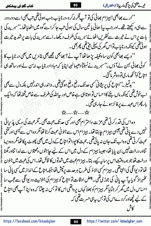 Tere Ishq Ki Par Gae Maar Piya by Popular Writer Afshan Ali is an Urdu novel that explores the complex dynamics of a post-marriage relationship, primarily focusing on the emotional disconnect between two partners with contrasting personalities. Originally serialized in Hina Digest between January and July 2021. The story follows the lives of Haizam and Itba, tracing their journey through attraction, engagement, and eventually marriage. Haizam is depicted as an expressive and intensely devoted husband, sometimes bordering on obsessive in his love for his wife. In contrast, Itba is reserved and does not believe in the verbal or frequent expression of emotions. After several years of marriage and having children, Itba begins to feel stifled. She craves personal space and feels she has lost her individual identity within the marriage. This leads to significant tension, a rift, and a period of separation. The novel also features a secondary, more mystical thread involving characters Zaryab Khan and Momina Ali, whose story begins in the Kelash Valley. This subplot touches on themes of revenge, sacrifice, and the staining of reputation by those held most dear
