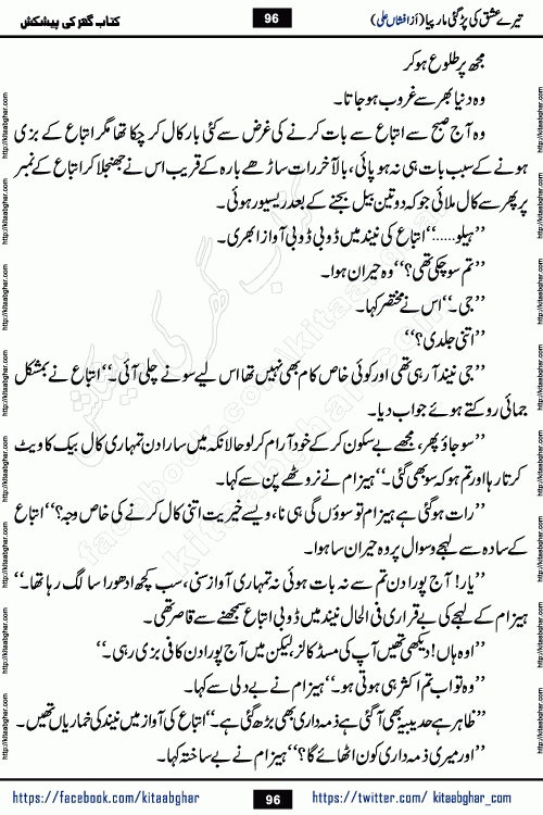 Tere Ishq Ki Par Gae Maar Piya by Popular Writer Afshan Ali is an Urdu novel that explores the complex dynamics of a post-marriage relationship, primarily focusing on the emotional disconnect between two partners with contrasting personalities. Originally serialized in Hina Digest between January and July 2021. The story follows the lives of Haizam and Itba, tracing their journey through attraction, engagement, and eventually marriage. Haizam is depicted as an expressive and intensely devoted husband, sometimes bordering on obsessive in his love for his wife. In contrast, Itba is reserved and does not believe in the verbal or frequent expression of emotions. After several years of marriage and having children, Itba begins to feel stifled. She craves personal space and feels she has lost her individual identity within the marriage. This leads to significant tension, a rift, and a period of separation. The novel also features a secondary, more mystical thread involving characters Zaryab Khan and Momina Ali, whose story begins in the Kelash Valley. This subplot touches on themes of revenge, sacrifice, and the staining of reputation by those held most dear