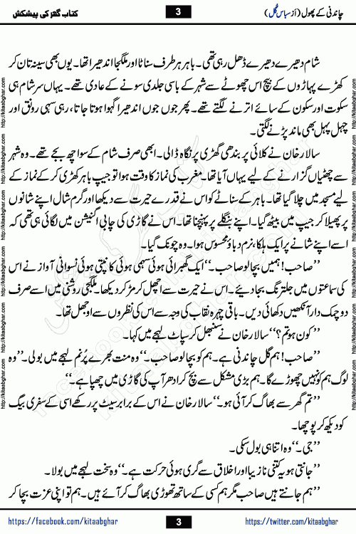 Chandani Ke Phool by Subas Gul is a rather short urdu romantic novel based on story written in the Pakistani society norms. Chandani Ke Phool is a story of innocent beautiful girl Gul Chandani from a poor family and Salar from Rich and Powerful Feudal Lord son. Her mother was a good hardworking woman but her father had bad habits. Gul Chandani father wanted her to marry an old man so he can get good money for that. She ran away from home to save her life and future. Gul Chandani faced many difficulties in life and a lot happened in her life.