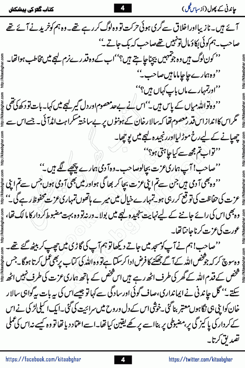 Chandani Ke Phool by Subas Gul is a rather short urdu romantic novel based on story written in the Pakistani society norms. Chandani Ke Phool is a story of innocent beautiful girl Gul Chandani from a poor family and Salar from Rich and Powerful Feudal Lord son. Her mother was a good hardworking woman but her father had bad habits. Gul Chandani father wanted her to marry an old man so he can get good money for that. She ran away from home to save her life and future. Gul Chandani faced many difficulties in life and a lot happened in her life.