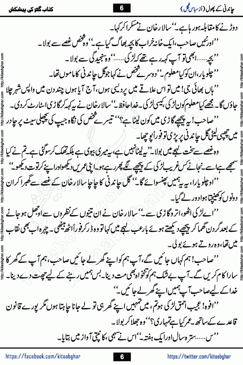 Chandani Ke Phool by Subas Gul is a rather short urdu romantic novel based on story written in the Pakistani society norms. Chandani Ke Phool is a story of innocent beautiful girl Gul Chandani from a poor family and Salar from Rich and Powerful Feudal Lord son. Her mother was a good hardworking woman but her father had bad habits. Gul Chandani father wanted her to marry an old man so he can get good money for that. She ran away from home to save her life and future. Gul Chandani faced many difficulties in life and a lot happened in her life.